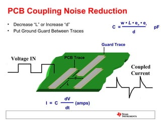 PCB Coupling Noise Reduction
•   Decrease “L” or Increase “d”                  w • L • eo • er
                                            C =                     pF
•   Put Ground Guard Between Traces                     d

                                        Guard Trace


    Voltage IN            PCB Trace

                                                       Coupled
                                                       Current
                               d
                           L



                          dV
                  I = C        (amps)
                          dt
 
