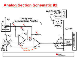 Analog Section Schematic #2
                                                       Wall Wart

                                                             9V DC out
        VDD               Two-op amp
 A6                 Instrumentation Amplifier                      uLM
                                                                    78
 REF2925
                   R3            RG
                                                                         A5
   2.5V                     R4                                                VDD = 5V
 Reference

                                  VDD            R3




                                                                                         to TMS320C6713 DSK
         VDD
                        -               R4                               A4
  R1          R2                             -                                DCLOCK
                                                                              DOUT
                        +        A1                                 ADS7829
                                                                              CS/SHDN
 R2           R1                             +    A2
LCL-                              1/2 of
 816G                             OPA2335
 