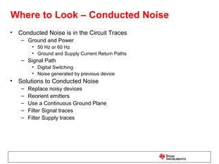 Where to Look – Conducted Noise
•   Conducted Noise is in the Circuit Traces
     – Ground and Power
          • 50 Hz or 60 Hz
          • Ground and Supply Current Return Paths
     – Signal Path
          • Digital Switching
          • Noise generated by previous device
•   Solutions to Conducted Noise
     –   Replace noisy devices
     –   Reorient emitters
     –   Use a Continuous Ground Plane
     –   Filter Signal traces
     –   Filter Supply traces
 