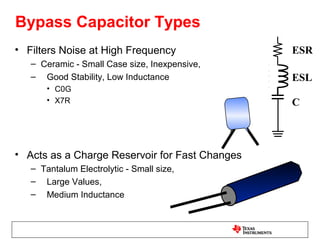 Bypass Capacitor Types
• Filters Noise at High Frequency               ESR
   – Ceramic - Small Case size, Inexpensive,
   – Good Stability, Low Inductance             ESL
       • C0G
       • X7R                                    C



• Acts as a Charge Reservoir for Fast Changes
   – Tantalum Electrolytic - Small size,
   – Large Values,
   – Medium Inductance
 