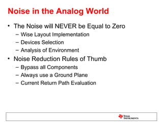 Noise in the Analog World
• The Noise will NEVER be Equal to Zero
  – Wise Layout Implementation
  – Devices Selection
  – Analysis of Environment
• Noise Reduction Rules of Thumb
  – Bypass all Components
  – Always use a Ground Plane
  – Current Return Path Evaluation
 