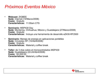 Próximos Eventos México

•   Webcast: ZIGBEE
    Sede: Internet (14/Marzo/2008)
    Costo: Gratuito
    Características: 11:00am CTS

•   Seminario: MSP430 Day
    Sede: Monterrey, Chihuahua, México y Guadalajara (27/Marzo/2008)
    Costo: Gratuito
    Características: Incluye una herramienta de desarrollo eZ430-RF2500

•   Seminario: Manejo de energía en aplicaciones portátiles
    Sede: Cinvestav DF (10/Abril/2008)
    Costo: Gratuito
    Características: Material y coffee break

•   Taller: de 3 días sobre el microcontrolados MSP430
    Sede: Guadalajara (22-24/Abril/2008)
    Costo: $3,000.00
    Características: Material y coffee break
 