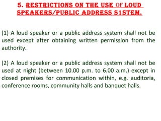 5. RestRictions on the use of loud
speakeRs/public addRess s1stem.
(1) A loud speaker or a public address system shall not be
used except after obtaining written permission from the
authority.
(2) A loud speaker or a public address system shall not be
used at night (between 10.00 p.m. to 6.00 a.m.) except in
closed premises for communication within, e.g. auditoria,
conference rooms, community halls and banquet halls.

10

 
