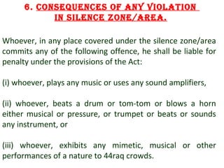6. consequences of any violation
in silence zone/aRea.
Whoever, in any place covered under the silence zone/area
commits any of the following offence, he shall be liable for
penalty under the provisions of the Act:
(i) whoever, plays any music or uses any sound amplifiers,
(ii) whoever, beats a drum or tom-tom or blows a horn
either musical or pressure, or trumpet or beats or sounds
any instrument, or
(iii) whoever, exhibits any mimetic, musical or other
performances of a nature to 44raq crowds.
11

 
