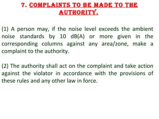 7. complaints to be made to the
authoRity.
(1) A person may, if the noise level exceeds the ambient
noise standards by 10 dB(A) or more given in the
corresponding columns against any area/zone, make a
complaint to the authority.
(2) The authority shall act on the complaint and take action
against the violator in accordance with the provisions of
these rules and any other law in force.

12

 