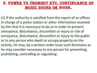 8. Power to vrohibit etc. continuance of
music sound or noise.
(1) If the authority is satisfied from the report of an officer
in-charge of a police station or other information received
by him that it is necessary to do so in order to prevent
annoyance, disturbance, discomfort or injury or risk of
annoyance, disturbance, discomfort or injury to the public
or to any person who dwell or occupy property on the
vicinity, he may, by a written order issue such directions as
he may consider necessary to any person for preventing,
prohibiting, controlling or regulating:

13

 