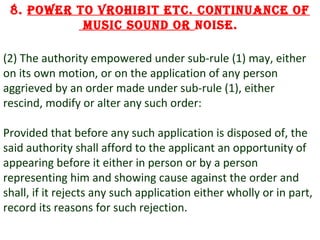 8. Power to vrohibit etc. continuance of
music sound or noise.
(2) The authority empowered under sub-rule (1) may, either
on its own motion, or on the application of any person
aggrieved by an order made under sub-rule (1), either
rescind, modify or alter any such order:
Provided that before any such application is disposed of, the
said authority shall afford to the applicant an opportunity of
appearing before it either in person or by a person
representing him and showing cause against the order and
shall, if it rejects any such application either wholly or in part,
record its reasons for such rejection.
15

 