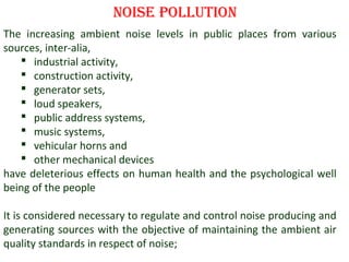 noise Pollution
The increasing ambient noise levels in public places from various
sources, inter-alia,
 industrial activity,
 construction activity,
 generator sets,
 loud speakers,
 public address systems,
 music systems,
 vehicular horns and
 other mechanical devices
have deleterious effects on human health and the psychological well
being of the people
It is considered necessary to regulate and control noise producing and
generating sources with the objective of maintaining the ambient air
quality standards in respect of noise;
2

 