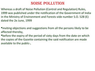noise Pollution
Whereas a draft of Noise Pollution (Control and Regulation) Rules,
1999 was published under the notification of the Government of India
in the Ministry of Environment and Forests vide number S.O. 528 (E)
dated the 2e June, 1999
inviting objections and suggestions from all the persons likely to be
affected thereby,
before the expiry of the period of sixty days from the date on which
the copies of the Gazette containing the said notification are made
available to the public-,

3

 