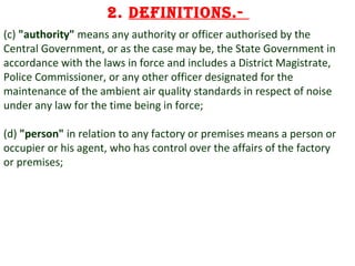 2. Definitions.(c) "authority" means any authority or officer authorised by the
Central Government, or as the case may be, the State Government in
accordance with the laws in force and includes a District Magistrate,
Police Commissioner, or any other officer designated for the
maintenance of the ambient air quality standards in respect of noise
under any law for the time being in force;
(d) "person" in relation to any factory or premises means a person or
occupier or his agent, who has control over the affairs of the factory
or premises;

5

 