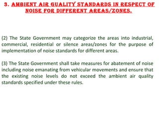 3. Ambient Air guAlity stAnDArDs in respect of
noise for Different AreAs/zones.

(2) The State Government may categorize the areas into industrial,
commercial, residential or silence areas/zones for the purpose of
implementation of noise standards for different areas.
(3) The State Government shall take measures for abatement of noise
including noise emanating from vehicular movements and ensure that
the existing noise levels do not exceed the ambient air quality
standards specified under these rules.

7

 