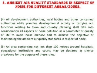 3. Ambient Air guAlity stAnDArDs in respect of
noise for Different AreAs/zones.

(4) All development authorities, local bodies and other concerned
authorities while planning developmental activity or carrying out
functions relating to town and country planning shall take into
consideration all aspects of noise pollution as a parameter of quality
of life to avoid noise menace and to achieve the objective of
maintaining the ambient air quality standards in respect of noise.
(5) An area comprising not less than 100 metres around hospitals,
educational institutions and courts may be declared as silence
area/zone for the purpose of these rules.

8

 