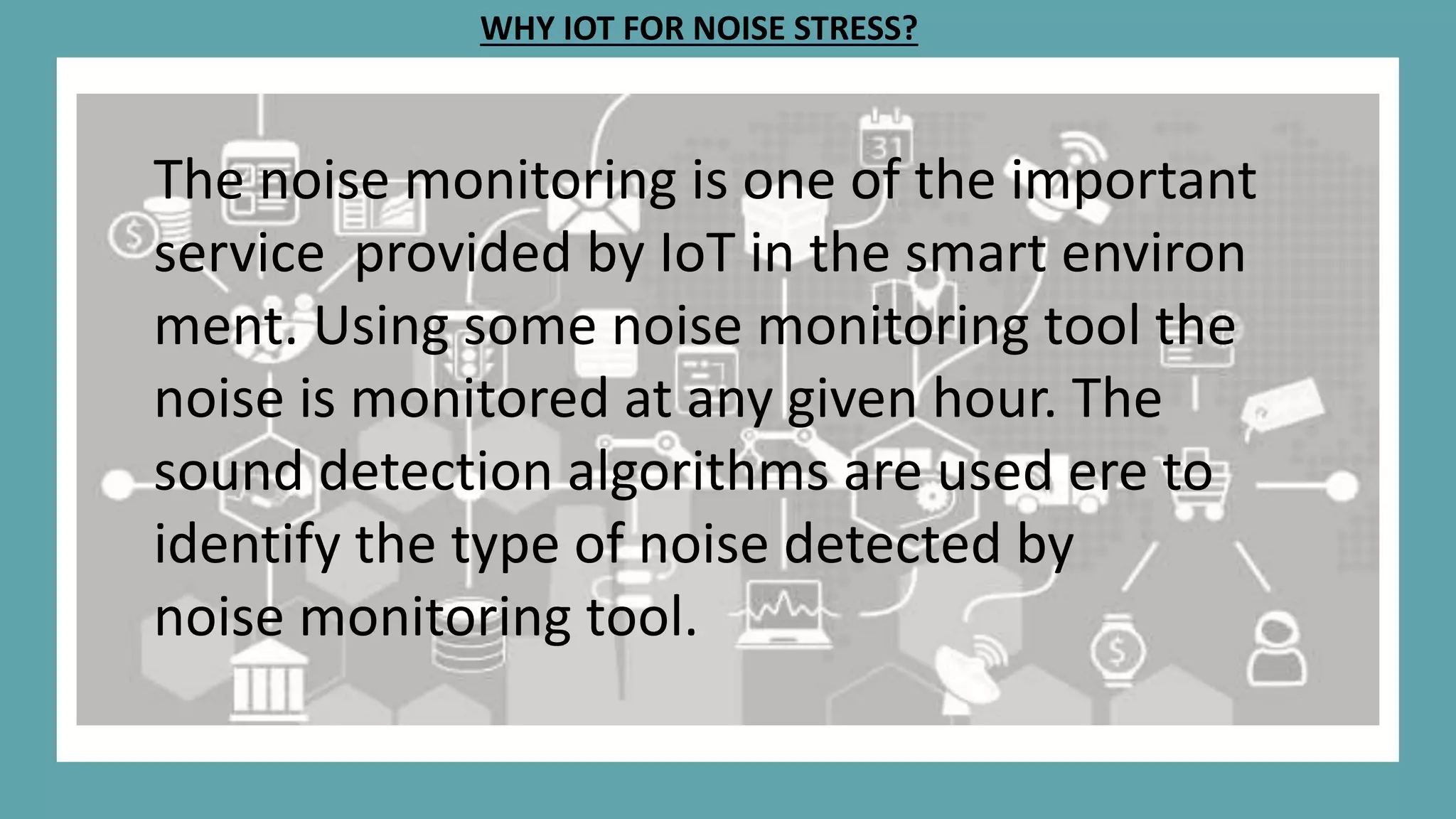 WHY IOT FOR NOISE STRESS?
The noise monitoring is one of the important
service provided by IoT in the smart environ
ment. Using some noise monitoring tool the
noise is monitored at any given hour. The
sound detection algorithms are used ere to
identify the type of noise detected by
noise monitoring tool.
 