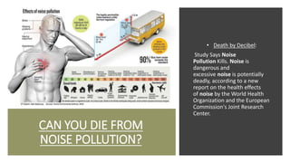 CAN YOU DIE FROM
NOISE POLLUTION?
• Death by Decibel:
Study Says Noise
Pollution Kills. Noise is
dangerous and
excessive noise is potentially
deadly, according to a new
report on the health effects
of noise by the World Health
Organization and the European
Commission's Joint Research
Center.
 
