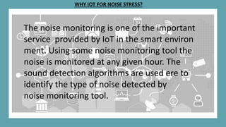 WHY IOT FOR NOISE STRESS?
The noise monitoring is one of the important
service provided by IoT in the smart environ
ment. Using some noise monitoring tool the
noise is monitored at any given hour. The
sound detection algorithms are used ere to
identify the type of noise detected by
noise monitoring tool.
 