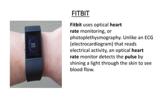 FITBIT
Fitbit uses optical heart
rate monitoring, or
photoplethysmography. Unlike an ECG
(electrocardiogram) that reads
electrical activity, an optical heart
rate monitor detects the pulse by
shining a light through the skin to see
blood flow.
 