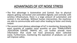 ADVANTAGES OF IOT NOISE STRESS
• The first advantage is Automation and Control. Due to physical
objects getting connected and controlled digitally and centrally with
wireless infrastructure, there is a large amount of automation and
control in the workings. Without human intervention, the machines
are able to communicate with each other leading to faster and timely
output.
• The second most obvious advantage of IoT is monitoring. Knowing the
exact quantity of supplies noise quantity on your TOWN,EVENTS
,EDUCATION CENTER, TRAFFIC etc., can further provide more
information that could not have previously been collected
easily. Furthermore, monitoring the expiration of products can and
will improve safety.
 