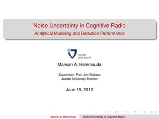 Noise Uncertainty in Cognitive Radio
Analytical Modeling and Detection Performance




             Marwan A. Hammouda

             Supervisor: Prof. Jon Wallace
              Jacobs University Bremen


                  June 19, 2012




        Marwan A. Hammouda    Noise Uncertainty in Cognitive Radio
 