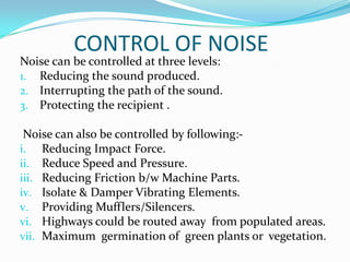 CONTROL OF NOISE

Noise can be controlled at three levels:
1. Reducing the sound produced.
2. Interrupting the path of the sound.
3. Protecting the recipient .

Noise can also be controlled by following:i. Reducing Impact Force.
ii. Reduce Speed and Pressure.
iii. Reducing Friction b/w Machine Parts.
iv. Isolate & Damper Vibrating Elements.
v. Providing Mufflers/Silencers.
vi. Highways could be routed away from populated areas.
vii. Maximum germination of green plants or vegetation.

 