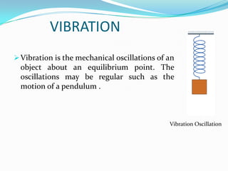 VIBRATION
 Vibration is the mechanical oscillations of an

object about an equilibrium point. The
oscillations may be regular such as the
motion of a pendulum .

Vibration Oscillation

 