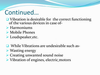 Continued…
 Vibration is desirable for the correct functioning

of the various devices in case of Harmoniums
 Mobile Phones
 Loudspeaker etc.

 While Vibrations are undesirable such as-

 Wasting energy
 Creating unwanted sound noise
 Vibration of engines, electric motors

 