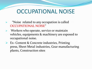 OCCUPATIONAL NOISE
“Noise related to any occupation is called
OCCUPATIONAL NOISE”
 Workers who operate, service or maintain
vehicles, equipments & machinery are exposed to
occupational noise.
 Ex- Cement & Concrete industries, Printing
press, Sheet Metal industries, Gear manufacturing
plants, Construction sites


 