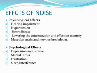 EFFCTS OF NOISE
 Physiological Effects
a) Hearing impairment
b) Hypertension
c) Heart disease
d) Lowering the concentration and effect on memory
e) Muscular strain and nervous breakdown.
 Psychological Effects
a) Depression and Fatigue
b) Mental Stress
c) Frustration
d) Sleep Interference

 