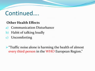 Continued….
Other Health Effects
a) Communication Disturbance
b) Habit of talking loudly
c) Uncomforting
 “Traffic noise alone is harming the health of almost

every third person in the WHO European Region.”

 