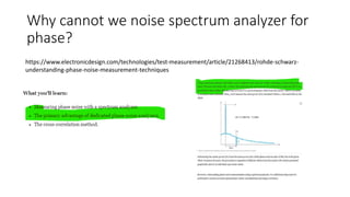 Why cannot we noise spectrum analyzer for
phase?
https://www.electronicdesign.com/technologies/test-measurement/article/21268413/rohde-schwarz-
understanding-phase-noise-measurement-techniques