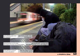 Hi ha més risc si es fa en
una bossa de plàstic?
¿Hay más riesgo si se hace
en una bolsa de plástico?
Què pot passar si es fa a prop
de l’andana d’un tren o en un lloc perillós?
¿Qué puede pasar si se hace cerca
del andén de un tren o en un sitio peligroso?
Quins efectes poden tenir
els inhalants?
¿Qué efectos pueden tener
los inhalantes?
10
 