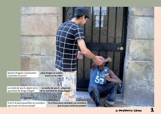 Quines drogues s’acostumen
a prendre al carrer?
¿Qué drogas se suelen
tomar en la calle?
Si se’n té poca quantitat, es considera
que és per al consum propi?
Si se lleva poca cantidad, ¿se considera
que es para consumo propio?
La multa de 300 €, depèn de la
quantitat de droga il·legal?
La multa de 300 €, ¿depende
de la cantidad de droga ilegal?
1
 