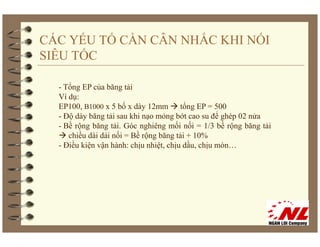 CÁC YẾU TỐ CẦN CÂN NHẮC KHI NỐI
SIÊU TỐC

  - Tổng EP của băng tải
  Ví dụ:
  EP100,
  EP100 B1000 x 5 bố x dày 12mm tổng EP = 500
  - Độ dày băng tải sau khi nạo mỏng bớt cao su để ghép 02 nửa
  - Bề rộng băng tải. Góc nghiêng mối nối = 1/3 bề rộng băng tải
     chiều dài dải nối = Bề rộng băng tải + 10%
                             ộ g     g
  - Điều kiện vận hành: chịu nhiệt, chịu dầu, chịu mòn…
 