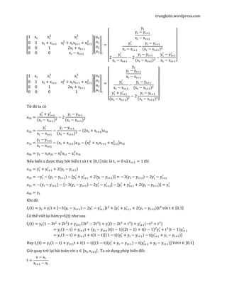 trungkstn.wordpress.com
‫ۏ‬
‫ێ‬
‫ێ‬
‫ۍ‬
1 x୧ x୧
ଶ
x୧
ଷ
0 1 x୧ + x୧ାଵ x୧
ଶ
+ x୧x୧ାଵ + x୧ାଵ
ଶ
0 0 1 2x୧ + x୧ାଵ
0 0 0 x୧ − x୧ାଵ ‫ے‬
‫ۑ‬
‫ۑ‬
‫ې‬
൦
a଴
aଵ
aଶ
aଷ
൪
୧
=
‫ۏ‬
‫ێ‬
‫ێ‬
‫ێ‬
‫ێ‬
‫ێ‬
‫ێ‬
‫ۍ‬
y୧
y୧ − y୧ାଵ
x୧ − x୧ାଵ
y୧
ᇱ
x୧ − x୧ାଵ
−
y୧ − y୧ାଵ
ሺx୧ − x୧ାଵሻଶ
2
y୧
ᇱ
x୧ − x୧ାଵ
− 2
y୧ − y୧ାଵ
ሺx୧ − x୧ାଵሻଶ
−
y୧
ᇱ
− y୧ାଵ
ᇱ
x୧ − x୧ାଵ‫ے‬
‫ۑ‬
‫ۑ‬
‫ۑ‬
‫ۑ‬
‫ۑ‬
‫ۑ‬
‫ې‬
‫ۏ‬
‫ێ‬
‫ێ‬
‫ۍ‬
1 x୧ x୧
ଶ
x୧
ଷ
0 1 x୧ + x୧ାଵ x୧
ଶ
+ x୧x୧ାଵ + x୧ାଵ
ଶ
0 0 1 2x୧ + x୧ାଵ
0 0 0 1 ‫ے‬
‫ۑ‬
‫ۑ‬
‫ې‬
൦
a଴
aଵ
aଶ
aଷ
൪
୧
=
‫ۏ‬
‫ێ‬
‫ێ‬
‫ێ‬
‫ێ‬
‫ێ‬
‫ێ‬
‫ۍ‬
y୧
y୧ − y୧ାଵ
x୧ − x୧ାଵ
y୧
ᇱ
x୧ − x୧ାଵ
−
y୧ − y୧ାଵ
ሺx୧ − x୧ାଵሻଶ
y୧
ᇱ
+ y୧ାଵ
ᇱ
ሺx୧ − x୧ାଵሻଶ
− 2
y୧ − y୧ାଵ
ሺx୧ − x୧ାଵሻଷ‫ے‬
‫ۑ‬
‫ۑ‬
‫ۑ‬
‫ۑ‬
‫ۑ‬
‫ۑ‬
‫ې‬
Từ đó ta có
aଷ୧ =
y୧
ᇱ
+ y୧ାଵ
ᇱ
ሺx୧ − x୧ାଵሻଶ
− 2
y୧ − y୧ାଵ
ሺx୧ − x୧ାଵሻଷ
aଶ୧ =
y୧
ᇱ
x୧ − x୧ାଵ
−
y୧ − y୧ାଵ
ሺx୧ − x୧ାଵሻଶ
− ሺ2x୧ + x୧ାଵሻaଷ୧
aଵ୧ =
y୧ − y୧ାଵ
x୧ − x୧ାଵ
− ሺx୧ + x୧ାଵሻaଶ୧ − ൫x୧
ଶ
+ x୧x୧ାଵ + x୧ାଵ
ଶ
൯aଷ୧
a଴୧ = y୧ − x୧aଶ୧ − x୧
ଶ
aଵ୧ − x୧
ଷ
aଷ୧
Nếu biến x được thay bởi biến t và t ∈ ሾ0,1ሿ tức là t୧ = 0 và t୧ାଵ = 1 thì
aଷ୧ = y୧
ᇱ
+ y୧ାଵ
ᇱ
+ 2ሺy୧ − y୧ାଵሻ
aଶ୧ = −y୧
ᇱ
− ሺy୧ − y୧ାଵሻ − ሾy୧
ᇱ
+ y୧ାଵ
ᇱ
+ 2ሺy୧ − y୧ାଵሻሿ = −3ሺy୧ − y୧ାଵሻ − 2y୧
ᇱ
− y୧ାଵ
ᇱ
aଵ୧ = −(y୧ − y୧ାଵ) − ሾ−3ሺy୧ − y୧ାଵሻ − 2y୧
ᇱ
− y୧ାଵ
ᇱ ሿ − ሾy୧
ᇱ
+ y୧ାଵ
ᇱ
+ 2ሺy୧ − y୧ାଵሻሿ = y୧
ᇱ
a଴୧ = y୧
Khi đó
f୧ሺtሻ = y୧ + y୧
ᇱ
t + ሾ−3ሺy୧ − y୧ାଵሻ − 2y୧
ᇱ
− y୧ାଵ
ᇱ ሿtଶ
+ ሾy୧
ᇱ
+ y୧ାଵ
ᇱ
+ 2ሺy୧ − y୧ାଵሻሿtଷ
với t ∈ ሾ0,1ሿ
Có thể viết lại hàm y=fi(t) như sau
f୧ሺtሻ = y୧ሺ1 − 3tଶ
+ 2tଷሻ + y୧ାଵሺ3tଶ
− 2tଷሻ + y୧
ᇱ
ሺt − 2tଶ
+ tଷሻ + y୧ାଵ
ᇱ
ሺ−tଶ
+ tଷሻ
= y୧ሺ1 − tሻ + y୧ାଵt + ሺy୧ − y୧ାଵሻtሺt − 1ሻሺ2t − 1ሻ + tሺt − 1ሻଶ
y୧
ᇱ
+ tଶሺt − 1ሻy୧ାଵ
ᇱ
= y୧ሺ1 − tሻ + y୧ାଵt + tሺ1 − tሻሾሺ1 − tሻሺy୧
ᇱ
+ y୧ − y୧ାଵሻ − t(y୧ାଵ
ᇱ
+ y୧ − y୧ାଵ)ሿ
Hay f୧ሺtሻ = y୧ሺ1 − tሻ + y୧ାଵt + tሺ1 − tሻሾሺ1 − tሻሺy୧
ᇱ
+ y୧ − y୧ାଵሻ − t(y୧ାଵ
ᇱ
+ y୧ − y୧ାଵ)ሿ Với t ∈ ሾ0,1ሿ
Giờ quay trở lại bài toán với x ∈ ሾx୧, x୧ାଵሿ . Ta sử dụng phép biến đổi:
t =
x − x୧
x୧ାଵ − x୧
 