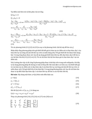 trungkstn.wordpress.com
Tại điểm mút bên trái và bên phải. Giả sử rằng
f଴
ᇱᇱሺx଴ሻ = 0
f୬ିଵ
ᇱᇱ ሺx୬ሻ = 0
b଴ − 2a଴
ሺxଵ − x଴ሻଶ
= 0 ⟺
−yଵ
ᇱ ሺxଵ − x଴ሻ + ሺyଵ − y଴ሻ − 2ሾy଴
ᇱ ሺxଵ − x଴ሻ − ሺyଵ − y଴ሻሿ
ሺxଵ − x଴ሻଶ
= 0
⟺ 2
y଴
ᇱ
xଵ − x଴
+
yଵ
ᇱ
xଵ − x଴
= 3
ሺyଵ − y଴ሻ
ሺxଵ − x଴ሻଶ
(12)
a୬ିଵ − 2b୬ିଵ
(x୬ − x୬ିଵ)ଶ
= 0 ⟺
y୬ିଵ
ᇱ ሺx୬ − x୬ିଵሻ − ሺy୬ − y୬ିଵሻ − 2ሾ−y୬
ᇱ ሺx୬ − x୬ିଵሻ + ሺy୬ − y୬ିଵሻሿ
(x୬ − x୬ିଵ)ଶ
= 0
⟺
y୬ିଵ
ᇱ
x୬ − x୬ିଵ
+ 2
y୬
ᇱ
x୬ − x୬ିଵ
= 3
ሺy୬ − y୬ିଵሻ
ሺx୬ − x୬ିଵሻଶ
(13)
Từ các phương trình (11) (12) và (13) ta suy ra hệ phương trình. Giải hệ này để tìm các y୧
ᇱ
Nhận thấy rằng phương pháp trên giả thiết đã biết giá trị hàm tại các điểm nút và đạo hàm cấp 1 của
hàm liên tục tại từng nút (do đó liên tục trên cả miền đang xét). Với giả thiết đó tìm được hàm dạng
bậc 3 trong từng đoạn được xét. Sau đó áp dụng giả thiết hàm liên tục đến đạo hàm cấp 2 để tìm ra
các hệ thức liên hệ (11) (12) và (13). Từ các hệ thức liên hệ tìm được giá trị đạo hàm cấp 1 tại các
điểm nút.
Với ý tưởng như vậy và đó cũng là phương pháp được trình bày trên trang web wikipedia. Giờ đây
ta lợi dụng phương pháp đó nhưng có một số thay đổi. Bài toán đặt ra sẽ như sau: Giả thiết biết giá
trị của hàm tại các điểm nút và đạo hàm cấp 2 của hàm liên tục tại từng nút (do đó liên tục trên cả
miền được xét). Với giả thiết đó sẽ tìm hàm bậc 3 trong từng khoảng khảo sát. Sau đó với hàm tìm
được ta áp điều kiện đạo hàm cấp 1 của hàm liên tục để tìm ra các hệ thức liên hệ.
Bài toán: Xây dựng một hàm: y=fi(x) thỏa mãn điều kiện sau
yi = fi(xi) (14)
yi+1 = fi(xi+1) (15)
y୧
ᇱᇱ
= f୧
ᇱᇱ
(x୧) (16)
y୧ାଵ
ᇱᇱ
= f୧
ᇱᇱ
(x୧ାଵ) (17)
Khi đó fi(x) với x ∈ ሾx୧, x୧ାଵሿ có dạng sau
f୧ሺxሻ = a଴୧ + aଵ୧x + aଶ୧xଶ
+ aଷ୧xଷ
(18)
Thay các phương trình (14) (15) (16) và (17) vào (18) ta có
‫ۏ‬
‫ێ‬
‫ێ‬
‫ۍ‬
1 x୧ x୧
ଶ
x୧
ଷ
0 0 2 6x୧
1 x୧ାଵ x୧ାଵ
ଶ
x୧ାଵ
ଷ
0 0 2 6x୧ାଵ‫ے‬
‫ۑ‬
‫ۑ‬
‫ې‬
൦
a଴
aଵ
aଶ
aଷ
൪
୧
= ൦
y୧
y୧
ᇱᇱ
y୧ାଵ
y୧ାଵ
ᇱᇱ
൪ (19)
 