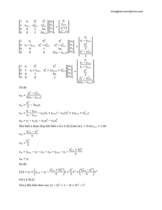 trungkstn.wordpress.com
‫ۏ‬
‫ێ‬
‫ێ‬
‫ۍ‬
1 x୧ x୧
ଶ
x୧
ଷ
1 x୧ାଵ x୧ାଵ
ଶ
x୧ାଵ
ଷ
0 0 1 3x୧
0 0 1 3x୧ାଵ‫ے‬
‫ۑ‬
‫ۑ‬
‫ې‬
൦
a଴
aଵ
aଶ
aଷ
൪
୧
= ൦
y୧
y୧ାଵ
y୧
ᇱᇱ
2⁄
y୧ାଵ
ᇱᇱ
2⁄
൪
‫ۏ‬
‫ێ‬
‫ێ‬
‫ێ‬
‫ۍ‬
1 x୧ x୧
ଶ
x୧
ଷ
0 x୧ − x୧ାଵ x୧
ଶ
− x୧ାଵ
ଶ
x୧
ଷ
− x୧ାଵ
ଷ
0 0 1 3x୧
0 0 0 3(x୧ − x୧ାଵ)‫ے‬
‫ۑ‬
‫ۑ‬
‫ۑ‬
‫ې‬
൦
a଴
aଵ
aଶ
aଷ
൪
୧
=
‫ۏ‬
‫ێ‬
‫ێ‬
‫ێ‬
‫ێ‬
‫ۍ‬
y୧
y୧ − y୧ାଵ
y୧
ᇱᇱ
2
y୧
ᇱᇱ
− y୧ାଵ
ᇱᇱ
2 ‫ے‬
‫ۑ‬
‫ۑ‬
‫ۑ‬
‫ۑ‬
‫ې‬
‫ۏ‬
‫ێ‬
‫ێ‬
‫ۍ‬
1 x୧ x୧
ଶ
x୧
ଷ
0 1 x୧ + x୧ାଵ x୧
ଶ
+ x୧x୧ାଵ + x୧ାଵ
ଶ
0 0 1 3x୧
0 0 0 1 ‫ے‬
‫ۑ‬
‫ۑ‬
‫ې‬
൦
a଴
aଵ
aଶ
aଷ
൪
୧
=
‫ۏ‬
‫ێ‬
‫ێ‬
‫ێ‬
‫ێ‬
‫ێ‬
‫ێ‬
‫ۍ‬
y୧
y୧ − y୧ାଵ
x୧ − x୧ାଵ
y୧
ᇱᇱ
2
y୧
ᇱᇱ
− y୧ାଵ
ᇱᇱ
6(x୧ − x୧ାଵ)‫ے‬
‫ۑ‬
‫ۑ‬
‫ۑ‬
‫ۑ‬
‫ۑ‬
‫ۑ‬
‫ې‬
Từ đó
aଷ୧ =
y୧
ᇱᇱ
− y୧ାଵ
ᇱᇱ
6(x୧ − x୧ାଵ)
aଶ୧ =
y୧
ᇱᇱ
2
− 3aଷ୧x୧
aଵ୧ =
y୧ − y୧ାଵ
x୧ − x୧ାଵ
− aଶ୧ሺx୧ + x୧ାଵሻ − aଷ୧(x୧
ଶ
+ x୧x୧ାଵ + x୧ାଵ
ଶ
)
a଴୧ = y୧ − aଵ୧x୧ − aଶ୧x୧
ଶ
− aଷ୧x୧
ଷ
Nếu biến x được thay bởi biến t và t ∈ ሾ0,1ሿ tức là t୧ = 0 và t୧ାଵ = 1 thì
aଷ୧ =
y୧ାଵ
ᇱᇱ
− y୧
ᇱᇱ
6
aଶ୧ =
y୧
ᇱᇱ
2
aଵ୧ = y୧ାଵ − y୧ − aଶ୧ − aଷ୧ = y୧ାଵ − y୧ −
y୧ାଵ
ᇱᇱ
+ 2y୧
ᇱᇱ
6
a଴୧ = y୧
Do đó
f୧ሺtሻ = y୧ + ቆy୧ାଵ − y୧ −
y୧ାଵ
ᇱᇱ
+ 2y୧
ᇱᇱ
6
ቇt +
y୧
ᇱᇱ
2
tଶ
+ ቆ
y୧ାଵ
ᇱᇱ
− y୧
ᇱᇱ
6
ቇ tଷ
Với t ∈ ሾ0,1ሿ
Chú ý đến biểu thức sau: ሺ1 − tሻଷ
= 1 − 3t + 3tଶ
− tଷ
 