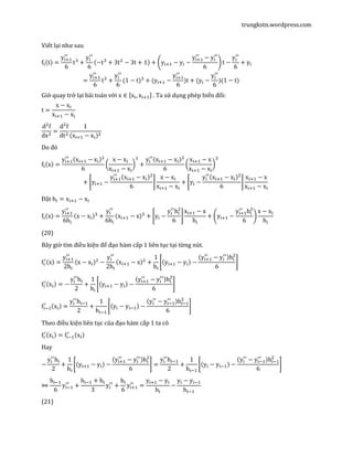 trungkstn.wordpress.com
Viết lại như sau
f୧ሺtሻ =
y୧ାଵ
ᇱᇱ
6
tଷ
+
y୧
ᇱᇱ
6
ሺ−tଷ
+ 3tଶ
− 3t + 1ሻ + ቆy୧ାଵ − y୧ −
y୧ାଵ
ᇱᇱ
− y୧
ᇱᇱ
6
ቇ t −
y୧
ᇱᇱ
6
+ y୧
=
y୧ାଵ
ᇱᇱ
6
tଷ
+
y୧
ᇱᇱ
6
(1 − t)ଷ
+ (y୧ାଵ −
y୧ାଵ
ᇱᇱ
6
)t + (y୧ −
y୧
ᇱᇱ
6
)(1 − t)
Giờ quay trở lại bài toán với x ∈ ሾx୧, x୧ାଵሿ . Ta sử dụng phép biến đổi:
t =
x − x୧
x୧ାଵ − x୧
dଶ
f
dxଶ
=
dଶ
f
dtଶ
1
ሺx୧ାଵ − x୧ሻଶ
Do đó
f୧ሺxሻ =
y୧ାଵ
ᇱᇱ
ሺx୧ାଵ − x୧ሻଶ
6
൬
x − x୧
x୧ାଵ − x୧
൰
ଷ
+
y୧
ᇱᇱ
ሺx୧ାଵ − x୧ሻଶ
6
൬
x୧ାଵ − x
x୧ାଵ − x୧
൰
ଷ
+ ቈy୧ାଵ −
y୧ାଵ
ᇱᇱ
ሺx୧ାଵ − x୧ሻଶ
6
቉
x − x୧
x୧ାଵ − x୧
+ ቈy୧ −
y୧
ᇱᇱ
ሺx୧ାଵ − x୧ሻଶ
6
቉
x୧ାଵ − x
x୧ାଵ − x୧
Đặt h୧ = x୧ାଵ − x୧
f୧ሺxሻ =
y୧ାଵ
ᇱᇱ
6h୧
ሺx − x୧ሻଷ
+
y୧
ᇱᇱ
6h୧
ሺx୧ାଵ − xሻଷ
+ ቈy୧ −
y୧
ᇱᇱ
h୧
ଶ
6
቉
x୧ାଵ − x
h୧
+ ቆy୧ାଵ −
y୧ାଵ
ᇱᇱ
h୧
ଶ
6
ቇ
x − x୧
h୧
(20)
Bây giờ tìm điều kiện để đạo hàm cấp 1 liên tục tại từng nút.
f୧
ᇱ
ሺxሻ =
y୧ାଵ
ᇱᇱ
2h୧
ሺx − x୧ሻଶ
−
y୧
ᇱᇱ
2h୧
ሺx୧ାଵ − xሻଶ
+
1
h୧
ቈሺy୧ାଵ − y୧ሻ −
ሺy୧ାଵ
ᇱᇱ
− y୧
ᇱᇱ
ሻh୧
ଶ
6
቉
f୧
ᇱ
ሺx୧ሻ = −
y୧
ᇱᇱ
h୧
2
+
1
h୧
ቈሺy୧ାଵ − y୧ሻ −
ሺy୧ାଵ
ᇱᇱ
− y୧
ᇱᇱ
ሻh୧
ଶ
6
቉
f୧ିଵ
ᇱ
ሺx୧ሻ =
y୧
ᇱᇱ
h୧ିଵ
2
+
1
h୧ିଵ
ቈሺy୧ − y୧ିଵሻ −
ሺy୧
ᇱᇱ
− y୧ିଵ
ᇱᇱ
ሻh୧ିଵ
ଶ
6
቉
Theo điều kiện liên tục của đạo hàm cấp 1 ta có
f୧
ᇱ
ሺx୧ሻ = f୧ିଵ
ᇱ
ሺx୧ሻ
Hay
−
y୧
ᇱᇱ
h୧
2
+
1
h୧
ቈሺy୧ାଵ − y୧ሻ −
ሺy୧ାଵ
ᇱᇱ
− y୧
ᇱᇱ
ሻh୧
ଶ
6
቉ =
y୧
ᇱᇱ
h୧ିଵ
2
+
1
h୧ିଵ
ቈሺy୧ − y୧ିଵሻ −
ሺy୧
ᇱᇱ
− y୧ିଵ
ᇱᇱ
ሻh୧ିଵ
ଶ
6
቉
⇔
h୧ିଵ
6
y୧ିଵ
ᇱᇱ
+
h୧ିଵ + h୧
3
y୧
ᇱᇱ
+
h୧
6
y୧ାଵ
ᇱᇱ
=
y୧ାଵ − y୧
h୧
−
y୧ − y୧ିଵ
h୧ିଵ
(21)
 
