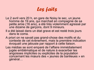 Les faits Le 2 avril vers 20 h, en gare de Noisy le sec, un jeune homme de 19 ans, qui marchait en compagnie de sa petite amie (16 ans), a été très violemment agressé par une dizaine de garçons, dont 9 mineurs. Il a été laissé dans un état grave et est resté trois jours dans le coma. A priori on ne savait pas grand-chose des motifs et du contexte de cet évènement, mais la première indication évoquait une jalousie par rapport à cette liaison. Les médias se sont emparé de l’affaire immédiatement jugée emblématique et de nature à exacerber les angoisses implicites ou explicites de la population concernant les mœurs des « jeunes de banlieues » en général… 