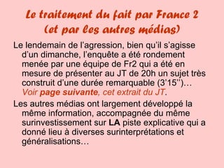 Le traitement du fait par France 2 (et par les autres médias) Le lendemain de l’agression, bien qu’il s’agisse d’un dimanche, l’enquête a été rondement menée par une équipe de Fr2 qui a été en mesure de présenter au JT de 20h un sujet très construit d’une durée remarquable (3’15’’)… Voir  page suivante , cet extrait du JT . Les autres médias ont largement développé la même information, accompagnée du même surinvestissement sur  LA  piste explicative qui a donné lieu à diverses surinterprétations et généralisations… 