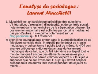 L’analyse du sociologue : Laurent Mucchielli L. Mucchielli est un sociologue spécialiste des questions d’intégration, d’exclusion, d’insécurité, et de contrôle social, notamment dans les territoires de la ségrégation urbaine. Sa posture non majoritaire est sollicitée par certains médias, et pas par d’autres. Il s’exprime notamment sur un  blog personnel  qui fait référence… A priori il ne souhaitait pas entrer dans la surmédiatisation de ce fait divers sensible mais, interpellé par le début de « bulle médiatique » qui se forme il publie tout de même, le 4/04 son analyse critique qui s’étonne davantage du traitement médiatique de ce fait, que du fait lui-même sur lequel tout le monde manquait encore des élèments nécessaires pour pouvoir énoncer une parole vraiment experte sur le sujet, à supposer que ce soit vraiment LE sujet qui devait éclipser presque tous les autres faits locaux pendant deux jours au moins… 