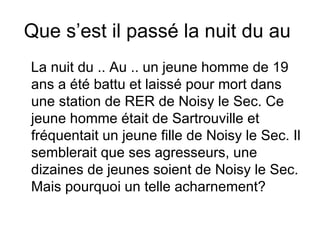 Que s’est il passé la nuit du au  La nuit du .. Au .. un jeune homme de 19 ans a été battu et laissé pour mort dans une station de RER de Noisy le Sec. Ce jeune homme était de Sartrouville et fréquentait un jeune fille de Noisy le Sec. Il semblerait que ses agresseurs, une dizaines de jeunes soient de Noisy le Sec. Mais pourquoi un telle acharnement? 