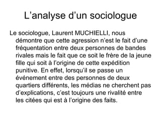 L’analyse d’un sociologue Le sociologue, Laurent MUCHIELLI, nous démontre que cette agression n’est le fait d’une fréquentation entre deux personnes de bandes rivales mais le fait que ce soit le frère de la jeune fille qui soit à l’origine de cette expédition punitive. En effet, lorsqu’il se passe un événement entre des personnes de deux quartiers différents, les médias ne cherchent pas d’explications, c’est toujours une rivalité entre les citées qui est à l’origine des faits. 