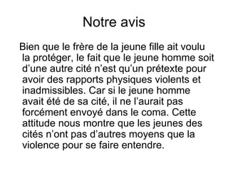 Notre avis Bien que le frère de la jeune fille ait voulu la protéger, le fait que le jeune homme soit d’une autre cité n’est qu’un prétexte pour avoir des rapports physiques violents et inadmissibles. Car si le jeune homme avait été de sa cité, il ne l’aurait pas forcément envoyé dans le coma. Cette attitude nous montre que les jeunes des cités n’ont pas d’autres moyens que la violence pour se faire entendre. 