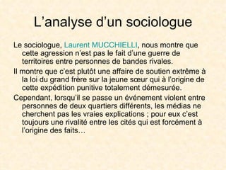 L’analyse d’un sociologue Le sociologue,  Laurent MUCCHIELLI , nous montre que cette agression n’est pas le fait d’une guerre de territoires entre personnes de bandes rivales. Il montre que c’est plutôt une affaire de soutien extrême à la loi du grand frère sur la jeune sœur qui à l’origine de cette expédition punitive totalement démesurée. Cependant, lorsqu’il se passe un événement violent entre personnes de deux quartiers différents, les médias ne cherchent pas les vraies explications ; pour eux c’est toujours une rivalité entre les cités qui est forcément à l’origine des faits… 