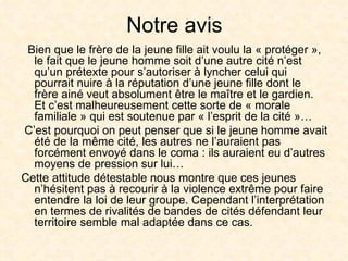 Notre avis Bien que le frère de la jeune fille ait voulu la « protéger », le fait que le jeune homme soit d’une autre cité n’est qu’un prétexte pour s’autoriser à lyncher celui qui pourrait nuire à la réputation d’une jeune fille dont le frère ainé veut absolument être le maître et le gardien. Et c’est malheureusement cette sorte de « morale familiale » qui est soutenue par « l’esprit de la cité »… C’est pourquoi on peut penser que si le jeune homme avait été de la même cité, les autres ne l’auraient pas forcément envoyé dans le coma : ils auraient eu d’autres moyens de pression sur lui… Cette attitude détestable nous montre que ces jeunes n’hésitent pas à recourir à la violence extrême pour faire entendre la loi de leur groupe. Cependant l’interprétation en termes de rivalités de bandes de cités défendant leur territoire semble mal adaptée dans ce cas. 