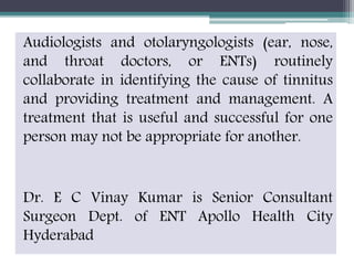 Audiologists and otolaryngologists (ear, nose,
and throat doctors, or ENTs) routinely
collaborate in identifying the cause of tinnitus
and providing treatment and management. A
treatment that is useful and successful for one
person may not be appropriate for another.
Dr. E C Vinay Kumar is Senior Consultant
Surgeon Dept. of ENT Apollo Health City
Hyderabad
 