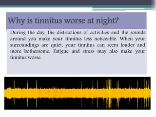 Why is tinnitus worse at night?
During the day, the distractions of activities and the sounds
around you make your tinnitus less noticeable. When your
surroundings are quiet, your tinnitus can seem louder and
more bothersome. Fatigue and stress may also make your
tinnitus worse.
 