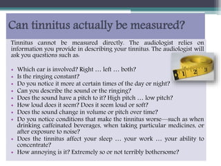 Can tinnitus actually be measured?
Tinnitus cannot be measured directly. The audiologist relies on
information you provide in describing your tinnitus. The audiologist will
ask you questions such as:
• Which ear is involved? Right … left … both?
• Is the ringing constant?
• Do you notice it more at certain times of the day or night?
• Can you describe the sound or the ringing?
• Does the sound have a pitch to it? High pitch … low pitch?
• How loud does it seem? Does it seem loud or soft?
• Does the sound change in volume or pitch over time?
• Do you notice conditions that make the tinnitus worse—such as when
drinking caffeinated beverages, when taking particular medicines, or
after exposure to noise?
• Does the tinnitus affect your sleep … your work … your ability to
concentrate?
• How annoying is it? Extremely so or not terribly bothersome?
 