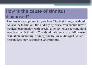 How is the cause of tinnitus
diagnosed?
Tinnitus is a symptom of a problem. The first thing you should
do is to try to find out the underlying cause. You should have a
medical examination with special attention given to conditions
associated with tinnitus. You should also receive a full hearing
evaluation including tinnitogram by an audiologist to see if
hearing loss may be causing your tinnitus.
 