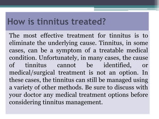 How is tinnitus treated?
The most effective treatment for tinnitus is to
eliminate the underlying cause. Tinnitus, in some
cases, can be a symptom of a treatable medical
condition. Unfortunately, in many cases, the cause
of tinnitus cannot be identified, or
medical/surgical treatment is not an option. In
these cases, the tinnitus can still be managed using
a variety of other methods. Be sure to discuss with
your doctor any medical treatment options before
considering tinnitus management.
 