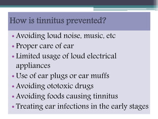 How is tinnitus prevented?
• Avoiding loud noise, music, etc
• Proper care of ear
• Limited usage of loud electrical
appliances
• Use of ear plugs or ear muffs
• Avoiding ototoxic drugs
• Avoiding foods causing tinnitus
• Treating ear infections in the early stages
 